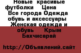 Новые, красивые футболки  › Цена ­ 550 - Все города Одежда, обувь и аксессуары » Женская одежда и обувь   . Крым,Бахчисарай